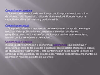 Contaminación acústica
  Que comprende el ruido de avenidas producidos por automotores, ruido
de aviones, ruido industrial o ruidos de alta intensidad. Pueden reducir la
capacidad auditiva del hombre y producir estrés.

Contaminación visual
  Que puede referirse a la presencia de torres para el transporte de energía
eléctrica, Vallas publicitarias en carreteras y avenidas, accidentes
geográficos como las "cicatrices" producidas por la minería a cielo abierto,
también por los vertederos a cielo abierto.
Contaminación lumínica
Incluye la sobre iluminación e interferencia astronómica (que disminuye y
distorsiona el brillo de las estrellas o cualquier objeto estelar afectando el trabajo
de observatorios y astrónomos), esta contaminación se da durante la noche en
cercanías de las ciudades, por esto los observatorios astronómicos importantes se
asientan en regiones alejadas de las urbes.
 
