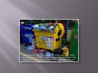 Los residuos urbanos son unas de las formas más comunes de
contaminación, cada ciudadano en las grandes urbes aporta una
 cantidad de estos residuos la minimización de residuos es una
                 manera de combatir este mal.
 