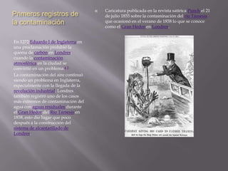    Caricatura publicada en la revista satírica Punch el 21
Primeros registros de                    de julio 1855 sobre la contaminación del río Támesis
la contaminación                         que ocasionó en el verano de 1858 lo que se conoce
                                         como el Gran Hedor en Londres.


En 1272 Eduardo I de Inglaterra en
una proclamación prohibió la
quema de carbón en Londres,
cuando la contaminación
atmosférica en la ciudad se
convirtió en un problema.4 5
La contaminación del aire continuó
siendo un problema en Inglaterra,
especialmente con la llegada de la
revolución industrial. Londres
también registró uno de los casos
más extremos de contaminación del
agua con aguas residuales durante
el Gran Hedor del Río Támesis en
1858, esto dio lugar que poco
después a la construcción del
sistema de alcantarillado de
Londres.
 