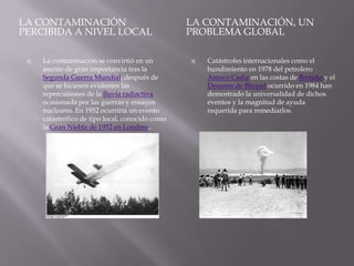 LA CONTAMINACIÓN                                 LA CONTAMINACIÓN, UN
PERCIBIDA A NIVEL LOCAL                          PROBLEMA GLOBAL

    La contaminación se convirtió en un            Catástrofes internacionales como el
     asunto de gran importancia tras la              hundimiento en 1978 del petrolero
     Segunda Guerra Mundial, después de              Amoco Cadiz en las costas de Bretaña y el
     que se hiciesen evidentes las                   Desastre de Bhopal ocurrido en 1984 han
     repercusiones de la lluvia radiactiva           demostrado la universalidad de dichos
     ocasionada por las guerras y ensayos            eventos y la magnitud de ayuda
     nucleares. En 1952 ocurriría un evento          requerida para remediarlos.
     catastrófico de tipo local, conocido como
     la Gran Niebla de 1952 en Londres,.
 