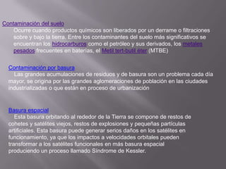 Contaminación del suelo
    Ocurre cuando productos químicos son liberados por un derrame o filtraciones
    sobre y bajo la tierra. Entre los contaminantes del suelo más significativos se
    encuentran los hidrocarburos como el petróleo y sus derivados, los metales
    pesados frecuentes en baterías, el Metil tert-butil éter (MTBE)


  Contaminación por basura
    Las grandes acumulaciones de residuos y de basura son un problema cada día
  mayor, se origina por las grandes aglomeraciones de población en las ciudades
  industrializadas o que están en proceso de urbanización


  Basura espacial
     Esta basura orbitando al rededor de la Tierra se compone de restos de
  cohetes y satélites viejos, restos de explosiones y pequeñas partículas
  artificiales. Esta basura puede generar serios daños en los satélites en
  funcionamiento, ya que los impactos a velocidades orbitales pueden
  transformar a los satélites funcionales en más basura espacial
  produciendo un proceso llamado Síndrome de Kessler.
 