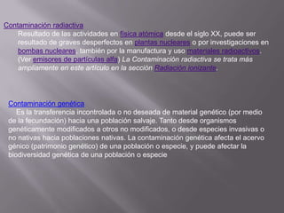 Contaminación radiactiva
    Resultado de las actividades en física atómica desde el siglo XX, puede ser
    resultado de graves desperfectos en plantas nucleares o por investigaciones en
    bombas nucleares, también por la manufactura y uso materiales radioactivos.
    (Ver emisores de partículas alfa) La Contaminación radiactiva se trata más
    ampliamente en este artículo en la sección Radiación ionizante.




 Contaminación genética
    Es la transferencia incontrolada o no deseada de material genético (por medio
 de la fecundación) hacia una población salvaje. Tanto desde organismos
 genéticamente modificados a otros no modificados, o desde especies invasivas o
 no nativas hacia poblaciones nativas. La contaminación genética afecta el acervo
 génico (patrimonio genético) de una población o especie, y puede afectar la
 biodiversidad genética de una población o especie
 
