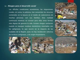 c.- Riesgos para el desarrollo social
Las difíciles condiciones económicas, las migraciones
rurales, en suma, la pobreza, han convertido los recursos
contenidos en la basura en el medio de subsistencia de
muchas personas con sus familias. Esta realidad
continuará mientras no existan para ellas otras formas
más dignas de ganarse la vida. Existen riesgos sanitarios
cuando se manejan residuos domésticos mezclados con
los peligrosos, lo que ocurre en la mayoría de las
ciudades de la Región, pues no hay recolección selectiva
de residuos peligrosos, y de origen hospitalario.
 