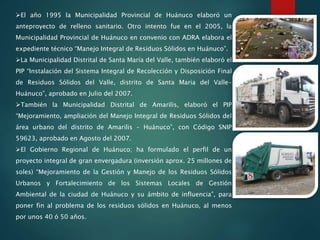 El año 1995 la Municipalidad Provincial de Huánuco elaboró un
anteproyecto de relleno sanitario. Otro intento fue en el 2005, la
Municipalidad Provincial de Huánuco en convenio con ADRA elabora el
expediente técnico “Manejo Integral de Residuos Sólidos en Huánuco”.
La Municipalidad Distrital de Santa María del Valle, también elaboró el
PIP “Instalación del Sistema Integral de Recolección y Disposición Final
de Residuos Sólidos del Valle, distrito de Santa Maria del Valle-
Huánuco”, aprobado en Julio del 2007.
También la Municipalidad Distrital de Amarilis, elaboró el PIP
“Mejoramiento, ampliación del Manejo Integral de Residuos Sólidos del
área urbano del distrito de Amarilis – Huánuco”, con Código SNIP
59623, aprobado en Agosto del 2007.
El Gobierno Regional de Huánuco; ha formulado el perfil de un
proyecto integral de gran envergadura (inversión aprox. 25 millones de
soles) “Mejoramiento de la Gestión y Manejo de los Residuos Sólidos
Urbanos y Fortalecimiento de los Sistemas Locales de Gestión
Ambiental de la ciudad de Huánuco y su ámbito de influencia”, para
poner fin al problema de los residuos sólidos en Huánuco, al menos
por unos 40 ó 50 años.
 