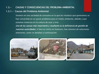1.3.- CAUSAS Y CONSECUENCIAS DEL PROBLEMA AMBIENTAL
1.3.1.- Causas del Problema Ambiental
Vivimos en una sociedad de consumo en la que los residuos que generamos se
han convertido en un grave problema para el medio ambiente, debido a que
estamos inmersos en la cultura de usar y tirar.
Una de las causas más importante y resaltante es la deficiencia de gestión de
nuestras autoridades; si bien es cierto en Huánuco, hay intentos de soluciones
anteriores, como se detallan a continuación:
 