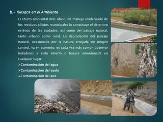 b.- Riesgos en el Ambiente
El efecto ambiental más obvio del manejo inadecuado de
los residuos sólidos municipales lo constituye el deterioro
estético de las ciudades, así como del paisaje natural,
tanto urbano como rural. La degradación del paisaje
natural, ocasionada por la basura arrojada sin ningún
control, va en aumento; es cada vez más común observar
botaderos a cielo abierto o basura amontonada en
cualquier lugar.
Contaminación del agua
Contaminación del suelo
Contaminación del aire
 