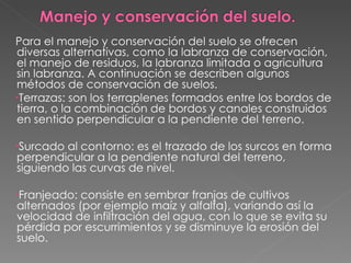 Para el manejo y conservación del suelo se ofrecen diversas alternativas, como la labranza de conservación, el manejo de residuos, la labranza limitada o agricultura sin labranza. A continuación se describen algunos métodos de conservación de suelos. Terrazas: son los terraplenes formados entre los bordos de tierra, o la combinación de bordos y canales construidos en sentido perpendicular a la pendiente del terreno.  Surcado al contorno: es el trazado de los surcos en forma perpendicular a la pendiente natural del terreno, siguiendo las curvas de nivel.  Franjeado: consiste en sembrar franjas de cultivos alternados (por ejemplo maíz y alfalfa), variando así la velocidad de infiltración del agua, con lo que se evita su pérdida por escurrimientos y se disminuye la erosión del suelo.  