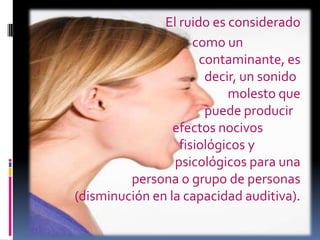     			El ruido es considerado                                        	       como un        						contaminante, es 				decir, un sonido 						molesto que 				puede producir 				efectos nocivos 			                         fisiológicos y 					psicológicos para una persona o grupo de personas (disminución en la capacidad auditiva).