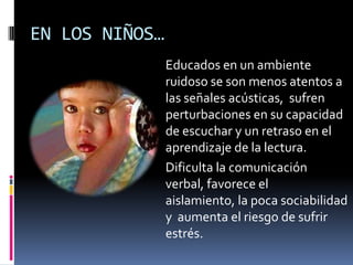 EN LOS NIÑOS…Educados en un ambiente ruidoso se son menos atentos a las señales acústicas,  sufren perturbaciones en su capacidad de escuchar y un retraso en el aprendizaje de la lectura. Dificulta la comunicación verbal, favorece el aislamiento, la poca sociabilidad y  aumenta el riesgo de sufrir estrés.