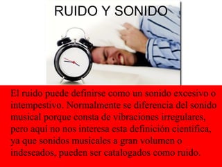 RUIDO Y SONIDO
El ruido puede definirse como un sonido excesivo o
intempestivo. Normalmente se diferencia del sonido
musical porque consta de vibraciones irregulares,
pero aquí no nos interesa esta definición científica,
ya que sonidos musicales a gran volumen o
indeseados, pueden ser catalogados como ruido.
 