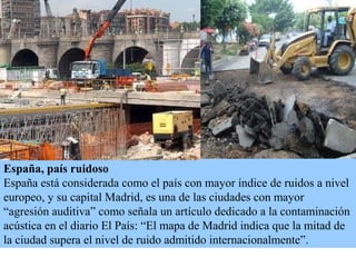 España, país ruidoso
España está considerada como el país con mayor índice de ruidos a nivel
europeo, y su capital Madrid, es una de las ciudades con mayor
“agresión auditiva” como señala un artículo dedicado a la contaminación
acústica en el diario El País: “El mapa de Madrid indica que la mitad de
la ciudad supera el nivel de ruido admitido internacionalmente”.
 