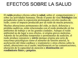 EFECTOS SOBRE LA SALUD
El ruido produce efectos sobre la salud, sobre el comportamiento y
sobre las actividades humanas. Desde el punto de vista fisiológico son
perjudiciales tanto la exposición prolongada a niveles medios de
ruido, como el impacto producido por un ruido de mucha potencia.
Muchas alteraciones permanentes del oído, es decir, dolencias y
pérdidas auditivas, están relacionadas con el ruido producido en los
ambientes de trabajo y en las grandes ciudades. Aunque el ruido
ambiental no da lugar a esos efectos, sí origina graves molestias.
Además de las pérdidas temporales o permanentes de audición, el
ruido produce cansancio y estrés (porque origina una serie de
reacciones psicológicas como el aumento de tensión arterial, la
aceleración del ritmo cardíaco y respiratorio y otros efectos sobre la
salud), alteraciones en el sueño, interferencias en las comunicaciones,
alteración de la capacidad de atención o disminución del
rendimiento físico y psíquico.
 