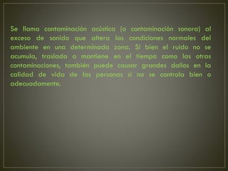 Se llama contaminación acústica (o contaminación sonora) al
exceso de sonido que altera las condiciones normales del
ambiente en una determinada zona. Si bien el ruido no se
acumula, traslada o mantiene en el tiempo como las otras
contaminaciones, también puede causar grandes daños en la
calidad de vida de las personas si no se controla bien o
adecuadamente.
 