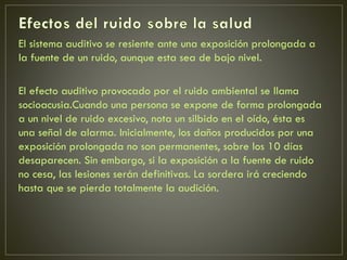 El sistema auditivo se resiente ante una exposición prolongada a
la fuente de un ruido, aunque esta sea de bajo nivel.
El efecto auditivo provocado por el ruido ambiental se llama
socioacusia.Cuando una persona se expone de forma prolongada
a un nivel de ruido excesivo, nota un silbido en el oído, ésta es
una señal de alarma. Inicialmente, los daños producidos por una
exposición prolongada no son permanentes, sobre los 10 días
desaparecen. Sin embargo, si la exposición a la fuente de ruido
no cesa, las lesiones serán definitivas. La sordera irá creciendo
hasta que se pierda totalmente la audición.
 