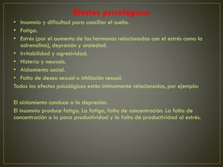 Efectos psicológicos
• Insomnio y dificultad para conciliar el sueño.
• Fatiga.
• Estrés (por el aumento de las hormonas relacionadas con el estrés como la
adrenalina), depresión y ansiedad.
• Irritabilidad y agresividad.
• Histeria y neurosis.
• Aislamiento social.
• Falta de deseo sexual o inhibición sexual.
Todos los efectos psicológicos están íntimamente relacionados, por ejemplo:
El aislamiento conduce a la depresión.
El insomnio produce fatiga. La fatiga, falta de concentración. La falta de
concentración a la poca productividad y la falta de productividad al estrés.
 