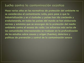 Hace varios años en las normativas de protección del ambiente no
se consideraba el contaminante ruido, pero pese a que la
industrialización y en sí ciudades y países han ido creciendo y
evolucionando, en todos los países del mundo se han elaborado
normas y estatutos que se encargan de la protección del medio
ambiente contra el exceso de ruido. Los esfuerzos más serios de
las comunidades internacionales se traducen en la profundización
de los estudios sobre causas y origen (fuentes), deterioro y
políticas de prevención y control de la contaminación sonora
 
