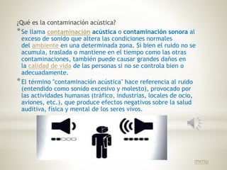 ¿Qué es la contaminación acústica?
*Se llama contaminación acústica o contaminación sonora al
exceso de sonido que altera las condiciones normales
del ambiente en una determinada zona. Si bien el ruido no se
acumula, traslada o mantiene en el tiempo como las otras
contaminaciones, también puede causar grandes daños en
la calidad de vida de las personas si no se controla bien o
adecuadamente.
*El término "contaminación acústica" hace referencia al ruido
(entendido como sonido excesivo y molesto), provocado por
las actividades humanas (tráfico, industrias, locales de ocio,
aviones, etc.), que produce efectos negativos sobre la salud
auditiva, física y mental de los seres vivos.
menu
 