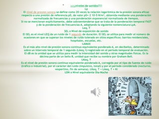 * ¡¡¡¡¿niveles de sonidos?!!!
Lp
El nivel de presión sonora se define como 20 veces la relación logarítmica de la presión sonora eficaz
respecto a una presión de referencia p0, de valor p0= 2 10-5 N/m², obtenida mediante una ponderación
normalizada de frecuencias y una ponderación exponencial normalizada de tiempos.
Si no se mencionan explícitamente, debe sobreentenderse que se trata de la ponderación temporal FAST
y de la ponderación de frecuencias A, adoptando la siguiente nomenclatura LpA.
Leq, T
SEL o Nivel de exposición de sonido
El SEL es el nivel LEQ de un ruido de 1 segundo de duración. El SEL se utiliza para medir el número de
ocasiones en que se superan los niveles de ruido tolerado en sitios específicos: barrios residenciales,
hospitales, escuelas, etc.
LAMAX
Es el más alto nivel de presión sonora continuo equivalente ponderado A, en decibelios, determinado
sobre un intervalo temporal de 1 segundo (LAeq,1) registrado en el periodo temporal de evaluación.
El dB es la unidad que se utiliza para medir la intensidad del sonido y otras magnitudes físicas. Es la
décima parte de un belio B, unidad que recibe su nombre por Graham Bell.
LKeq, T
Es el nivel de presión sonora continuo equivalente ponderado A, corregido por el tipo de fuente de ruido
(tráfico o industrial), por el carácter del ruido (impulsivo, tonal) y por el período considerado (nocturno,
vespertino, fin de semana). LKeq, T = LAeq, T + Ki
LDN o Nivel equivalente Día-Noche
 