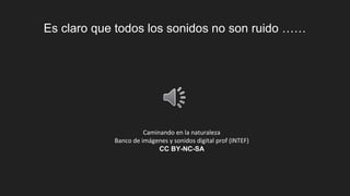 Es claro que todos los sonidos no son ruido ……
Caminando en la naturaleza
Banco de imágenes y sonidos digital prof (INTEF)
CC BY-NC-SA
 