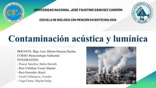 1
Contaminación acústica y lumínica
UNIVERSIDAD NACIONAL JOSÉ FAUSTINO SÁNCHEZ CARRIÓN
ESCUELA DE BIOLOGÍA CON MENCIÓN EN BIOTECNOLOGÍA
DOCENTE: Blgo. Luis Alberto Huayna Dueñas
CURSO: Biotecnología Ambiental
INTEGRANTES:
- Paucar Sánchez, Dahis Harieth
- Rios Villafane Yosari Shantal
- Ruiz Gonzalez, Karol
- Utush Villanueva, Yoselin
- Vega Flores, Maylin Sulay
 