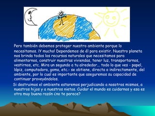Pero también debemos proteger nuestro ambiente porque lo necesitamos. ¡Y mucho! Dependemos de él para existir. Nuestro planeta nos brinda todos los recursos naturales que necesitamos para alimentarnos, construir nuestras viviendas, tener luz, transportarnos, vestirnos, etc. Mira un segundo a tu alrededor... todo lo que ves - papel, lápiz, computadora, goma, etc.- se obtiene, directa o indirectamente, del ambiente, por lo cual es importante que aseguremos su capacidad de continuar proveyéndolos. Si destruimos el ambiente estaremos perjudicando a nosotros mismos, a nuestros hijos y a nuestros nietos. Cuidar el mundo es cuidarnos y esa es otra muy buena razón ¿no te parece? 