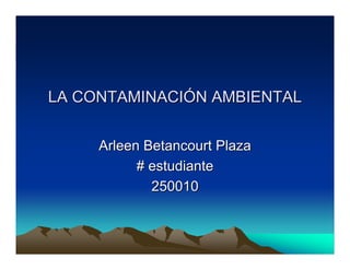 LA CONTAMINACIÓN AMBIENTAL


     Arleen Betancourt Plaza
           # estudiante
             250010
 