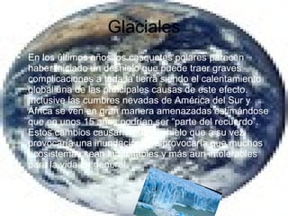 Glaciales En los últimos años los casquetes polares parecen haber iniciado un deshielo que puede traer graves complicaciones a toda la tierra siendo el calentamiento global una de las principales causas de este efecto. Inclusive las cumbres nevadas de América del Sur y África se ven en gran manera amenazadas estimándose que en unos 15 años podrían ser “parte del recuerdo”. Estos cambios causarían un deshielo que a su vez provocaría una inundación que provocaría que muchos ecosistemas sean inhabitables y más aun intolerables para la vida en general 