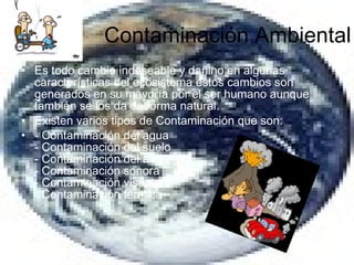 Contaminación Ambiental Es todo cambio indeseable y dañino en algunas características del ecosistema estos cambios son generados en su mayoría por el ser humano aunque también se los da de forma natural. Existen varios tipos de Contaminación que son: - Contaminación del agua - Contaminación del suelo - Contaminación del aire - Contaminación sonora - Contaminación visual - Contaminación térmica 