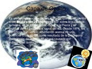 Capa de Ozono Es un delgado escudo de gas (ozono), que se encuentra entre los  19 y los 23 kilómetros  por sobre la superficie terrestre, en la estratosfera; rodea a la Tierra y la protege de los peligrosos rayos del sol. Desde 1974, los científicos han venido advirtiendo acerca de una potencial crisis global como resultado de la progresiva destrucción de la capa de ozono causada por substancias químicas hechas por el hombre  