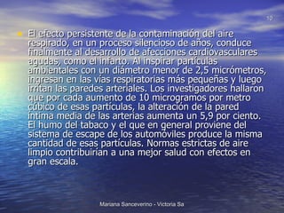 El efecto persistente de la contaminación del aire respirado, en un proceso silencioso de años, conduce finalmente al desarrollo de afecciones cardiovasculares agudas, como el infarto. Al inspirar partículas ambientales con un diámetro menor de 2,5 micrómetros, ingresan en las vías respiratorias más pequeñas y luego irritan las paredes arteriales. Los investigadores hallaron que por cada aumento de 10 microgramos por metro cúbico de esas partículas, la alteración de la pared íntima media de las arterias aumenta un 5,9 por ciento. El humo del tabaco y el que en general proviene del sistema de escape de los automóviles produce la misma cantidad de esas partículas. Normas estrictas de aire limpio contribuirían a una mejor salud con efectos en gran escala. 