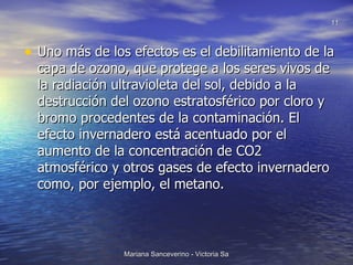 Uno más de los efectos es el debilitamiento de la capa de ozono, que protege a los seres vivos de la radiación ultravioleta del sol, debido a la destrucción del ozono estratosférico por cloro y bromo procedentes de la contaminación. El efecto invernadero está acentuado por el aumento de la concentración de CO2 atmosférico y otros gases de efecto invernadero como, por ejemplo, el metano. 