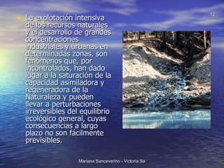 La explotación intensiva de los recursos naturales y el desarrollo de grandes concentraciones industriales y urbanas en determinadas zonas, son fenómenos que, por incontrolados, han dado lugar a la saturación de la capacidad asimiladora y regeneradora de la Naturaleza y pueden llevar a perturbaciones irreversibles del equilibrio ecológico general, cuyas consecuencias a largo plazo no son fácilmente previsibles.  