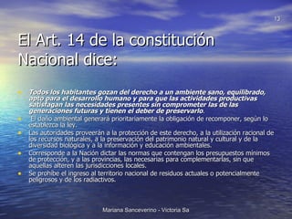 El Art. 14 de la constitución Nacional dice: Todos los habitantes gozan del derecho a un ambiente sano, equilibrado, apto para el desarrollo humano y para que las actividades productivas satisfagan las necesidades presentes sin comprometer las de las generaciones futuras y tienen el deber de preservarlo . El daño ambiental generará prioritariamente la obligación de recomponer, según lo establezca la ley. Las autoridades proveerán a la protección de este derecho, a la utilización racional de los recursos naturales, a la preservación del patrimonio natural y cultural y de la diversidad biológica y a la información y educación ambientales. Corresponde a la Nación dictar las normas que contengan los presupuestos mínimos de protección, y a las provincias, las necesarias para complementarlas, sin que aquellas alteren las jurisdicciones locales. Se prohíbe el ingreso al territorio nacional de residuos actuales o potencialmente peligrosos y de los radiactivos. 