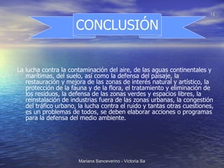 La lucha contra la contaminación del aire, de las aguas continentales y marítimas, del suelo, así como la defensa del paisaje, la restauración y mejora de las zonas de interés natural y artístico, la protección de la fauna y de la flora, el tratamiento y eliminación de los residuos, la defensa de las zonas verdes y espacios libres, la reinstalación de industrias fuera de las zonas urbanas, la congestión del tráfico urbano, la lucha contra el ruido y tantas otras cuestiones, es un problemas de todos, se deben elaborar acciones o programas para la defensa del medio ambiente. CONCLUSIÓN 