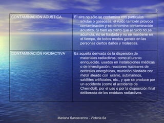 Es aquella derivada de la dispersión de materiales radiactivos, como el uranio enriquecido, usados en instalaciones médicas o de investigación, reactores nucleares de centrales energéticas, munición blindada con metal aleado con  uranio, submarinos, satélites artificiales, etc., y que se produce por un accidente (como el accidente de Chernóbil), por el uso o por la disposición final deliberada de los residuos radiactivos. CONTAMINACIÓN RADIACTIVA El aire no sólo se contamina con partículas sólidas o gaseosas, el ruido también provoca contaminación y se denomina contaminación acústica. Si bien es cierto que el ruido no se acumula, no se traslada y no se mantiene en el tiempo, de todos modos genera en las personas ciertos daños y molestias. CONTAMINACIÓN ACUSTICA 