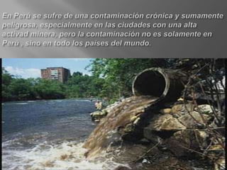 En Perú se sufre de una contaminación crónica y sumamente peligrosa, especialmente en las ciudades con una alta activad minera, pero la contaminación no es solamente en Perú , sino en todo los países del mundo.