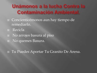 Unámonos a la lucha Contra la Contaminación Ambiental.Concienticémonos aun hay tiempo de remediarlo. Recicla No arrojes basura al piso No quemes Basura.Tu Puedes Aportar Tu Granito De Arena.