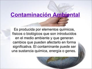 Contaminación Ambiental

  Es producida por elementos químicos,
físicos o biológicos que son introducidos
   en el medio ambiente y que generan
 cambios que pueden afectarlo en forma
 significativa. El contaminante puede ser
una sustancia química, energía o genes.
 