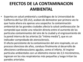 EFECTOS DE LA CONTAMINACION
                AMBIENTAL
• Expertos en salud ambiental y cardiólogos de la Universidad de
  California del Sur (EE.UU), acaban de demostrar por primera vez lo
  que hasta ahora era apenas una sospecha: la contaminación
  ambiental de las grandes ciudades afecta la salud cardiovascular. Se
  comprobó que existe una relación directa entre el aumento de las
  partículas contaminantes del aire de la ciudad y el engrosamiento de
  la pared interna de las arterias (la "íntima media"), que es un
  indicador comprobado de aterosclerosis.
  El efecto persistente de la contaminación del aire respirado, en un
  proceso silencioso de años, conduce finalmente al desarrollo de
  afecciones cardiovasculares agudas, como el infarto. Al inspirar
  partículas ambientales con un diámetro menor de 2,5 micrómetros,
  ingresan en las vías respiratorias más pequeñas y luego irritan las
  paredes arteriales.
 