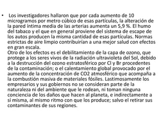• Los investigadores hallaron que por cada aumento de 10
  microgramos por metro cúbico de esas partículas, la alteración de
  la pared íntima media de las arterias aumenta un 5,9 %. El humo
  del tabaco y el que en general proviene del sistema de escape de
  los autos producen la misma cantidad de esas partículas. Normas
  estrictas de aire limpio contribuirían a una mejor salud con efectos
  en gran escala.
  Otro de los efectos es el debilitamiento de la capa de ozono, que
  protege a los seres vivos de la radiación ultravioleta del Sol, debido
  a la destrucción del ozono estratosférico por Cl y Br procedentes
  de la contaminación; o el calentamiento global provocado por el
  aumento de la concentración de CO2 atmosférico que acompaña a
  la combustión masiva de materiales fósiles. Lastimosamente los
  empresarios y sus gobiernos no se consideran parte de la
  naturaleza ni del ambiente que le rodean, ni toman ninguna
  conciencia de los daños que hacen al planeta, e indirectamente a
  sí misma, al mismo ritmo con que los produce; salvo el retirar sus
  contaminantes de sus regiones.
 