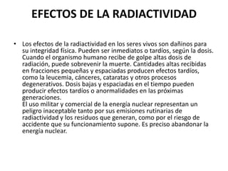 EFECTOS DE LA RADIACTIVIDAD

• Los efectos de la radiactividad en los seres vivos son dañinos para
  su integridad física. Pueden ser inmediatos o tardíos, según la dosis.
  Cuando el organismo humano recibe de golpe altas dosis de
  radiación, puede sobrevenir la muerte. Cantidades altas recibidas
  en fracciones pequeñas y espaciadas producen efectos tardíos,
  como la leucemia, cánceres, cataratas y otros procesos
  degenerativos. Dosis bajas y espaciadas en el tiempo pueden
  producir efectos tardíos o anormalidades en las próximas
  generaciones.
  El uso militar y comercial de la energía nuclear representan un
  peligro inaceptable tanto por sus emisiones rutinarias de
  radiactividad y los residuos que generan, como por el riesgo de
  accidente que su funcionamiento supone. Es preciso abandonar la
  energía nuclear.
 