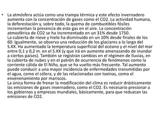 • La atmósfera actúa como una trampa térmica y este efecto invernadero
  aumenta con la concentración de gases como el CO2. La actividad humana,
  la deforestación y, sobre todo, la quema de combustibles fósiles
  incrementan la presencia de este gas en el aire. La concentración
  atmosférica de CO2 se ha incrementado en un 31% desde 1750.
  La cubierta de nieve y hielo ha disminuido en un 10% desde finales de los
  60. Igualmente, se observa una reducción de los glaciares a lo largo del
  S.XX. Ha aumentado la temperatura superficial del océano y el nivel del mar
  entre 0,1 y 0,2 m. en el S.XX (y que irá en aumento amenazando de inundar
  a ciertos países). También se registran cambios en el régimen de lluvias, en
  la cubierta de nubes y en el patrón de ocurrencia de fenómenos como la
  corriente cálida de El Niño, que se ha vuelto más frecuente. Tal aumento
  puede conducir a una mayor incidencia de enfermedades transmitidas por
  el agua, como el cólera, y de las relacionadas con toxinas, como el
  envenenamiento por mariscos.
  La única forma de frenar la modificación del clima es reducir drásticamente
  las emisiones de gases invernadero, como el CO2. Es necesario presionar a
  los gobiernos y empresas mundiales, básicamente, para que reduzcan las
  emisiones de CO2.
 