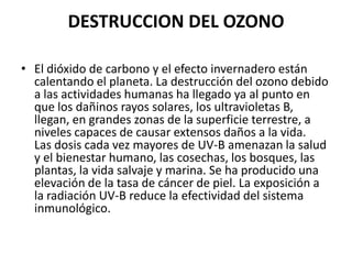 DESTRUCCION DEL OZONO

• El dióxido de carbono y el efecto invernadero están
  calentando el planeta. La destrucción del ozono debido
  a las actividades humanas ha llegado ya al punto en
  que los dañinos rayos solares, los ultravioletas B,
  llegan, en grandes zonas de la superficie terrestre, a
  niveles capaces de causar extensos daños a la vida.
  Las dosis cada vez mayores de UV-B amenazan la salud
  y el bienestar humano, las cosechas, los bosques, las
  plantas, la vida salvaje y marina. Se ha producido una
  elevación de la tasa de cáncer de piel. La exposición a
  la radiación UV-B reduce la efectividad del sistema
  inmunológico.
 