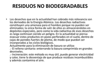 RESIDUOS NO BIODEGRADABLES

• Los desechos que en la actualidad han cobrado más relevancia son
  los derivados de la Energía Atómica. Los desechos radiactivos
  constituyen una amenaza para el hombre porque no pueden ser
  eliminados; la única forma de salir de ellos es almacenándolos en
  depósitos especiales, pero como la vida radiactiva de esos desechos
  es larga continúan siendo un peligro. En la actualidad se piensa
  evacuar estos productos en pozos perforados en el suelo, dentro de
  cajas de paredes fuertes de plomo, de modo que puedan ser
  incorporados a los ciclos biológicos.
  Actualmente para la eliminación de basura se utiliza:
  .- El relleno sanitario: enterrando la basura comprimida en grandes
  desniveles.
  .- Incineración: este método es muy útil, puede generar electricidad
  y calor, tiene la desventaja de que produce residuos incombustibles
  y además contamina el aire.
 