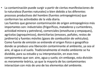 • La contaminación puede surgir a partir de ciertas manifestaciones de
  la naturaleza (fuentes naturales) o bien debido a los diferentes
  procesos productivos del hombre (fuentes antropogénicas) que
  conforman las actividades de la vida diaria.
  Las fuentes que generan contaminación de origen antropogénico más
  importantes son: industriales (frigoríficos, mataderos y curtiembres,
  actividad minera y petrolera), comerciales (envolturas y empaques),
  agrícolas (agroquímicos), domiciliarias (envases, pañales, restos de
  jardinería) y fuentes móviles (gases de combustión de vehículos).
  Como fuente de emisión se entiende el origen físico o geográfico
  donde se produce una liberación contaminante al ambiente, ya sea al
  aire, al agua o al suelo. Tradicionalmente el medio ambiente se ha
  dividido, para su estudio y su interpretación, en esos tres
  componentes que son: aire, agua y suelo; sin embargo, esta división
  es meramente teórica, ya que la mayoría de los contaminantes
  interactúan con más de uno de los elementos del ambiente.
 