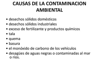 CAUSAS DE LA CONTAMINACION
           AMBIENTAL
• desechos sólidos domésticos
• desechos sólidos industriales
• exceso de fertilizante y productos químicos
• tala
• quema
• basura
• el monóxido de carbono de los vehículos
• desagües de aguas negras o contaminadas al mar
   o ríos.
 