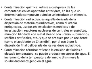 • Contaminación química: refiere a cualquiera de las
  comentadas en los apartados anteriores, en las que un
  determinado compuesto químico se introduce en el medio.
• Contaminación radiactiva: es aquella derivada de la
  dispersión de materiales radiactivos, como el uranio
  enriquecido, usados en instalaciones médicas o de
  investigación, reactores nucleares de centrales energéticas,
  munición blindada con metal aleado con uranio, submarinos,
  satélites artificiales, etc., y que se produce por un accidente
  (como el accidente de Chernóbil), por el uso ó por la
  disposición final deliberada de los residuos radiactivos.
• Contaminación térmica: refiere a la emisión de fluidos a
  elevada temperatura; se puede producir en cursos de agua. El
  incremento de la temperatura del medio disminuye la
  solubilidad del oxígeno en el agua.
 