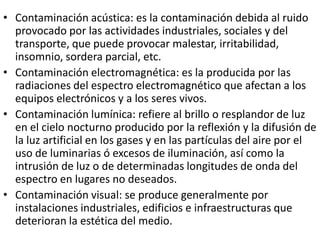 • Contaminación acústica: es la contaminación debida al ruido
  provocado por las actividades industriales, sociales y del
  transporte, que puede provocar malestar, irritabilidad,
  insomnio, sordera parcial, etc.
• Contaminación electromagnética: es la producida por las
  radiaciones del espectro electromagnético que afectan a los
  equipos electrónicos y a los seres vivos.
• Contaminación lumínica: refiere al brillo o resplandor de luz
  en el cielo nocturno producido por la reflexión y la difusión de
  la luz artificial en los gases y en las partículas del aire por el
  uso de luminarias ó excesos de iluminación, así como la
  intrusión de luz o de determinadas longitudes de onda del
  espectro en lugares no deseados.
• Contaminación visual: se produce generalmente por
  instalaciones industriales, edificios e infraestructuras que
  deterioran la estética del medio.
 