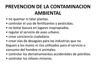 PREVENCION DE LA CONTAMINACION
          AMBIENTAL
• no quemar ni talar plantas.
• controlar el uso de fertilizantes y pesticidas.
• no botar basura en lugares inapropiados.
• regular el servicio de aseo urbano.
• crear conciencia ciudadana.
• crear vías de desagües para las industrias que no
lleguen a los mares ni ríos utilizados para el servicio o
consumo del hombre ni animales.
• controlar los derramamientos accidentales de petróleo.
• controlar los relaves mineros.
 