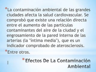 *La contaminación ambiental de las grandes
ciudades afecta la salud cardiovascular. Se
comprobó que existe una relación directa
entre el aumento de las partículas
contaminantes del aire de la ciudad y el
engrosamiento de la pared interna de las
arterias (la "íntima media"), que es un
indicador comprobado de aterosclerosis.
*Entre otros.
|       *
 
